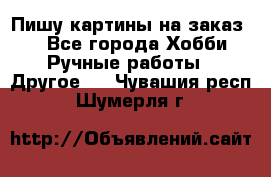  Пишу картины на заказ.  - Все города Хобби. Ручные работы » Другое   . Чувашия респ.,Шумерля г.